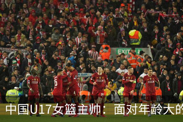 中国U17女篮主帅：面对年龄大的职业俱乐部 队员们打出了团队篮球